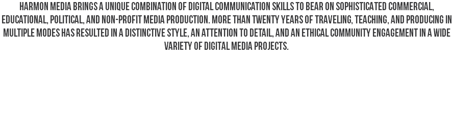 harmon media brings a unique combination of digital communication skills to bear on sophisticated commercial, educational, political, and non-profit media production. More than twenty years of traveling, teaching, and producing in multiple modes has resulted in a distinctive style, an attention to detail, and an ethical community engagement in a wide variety of digital media projects. 