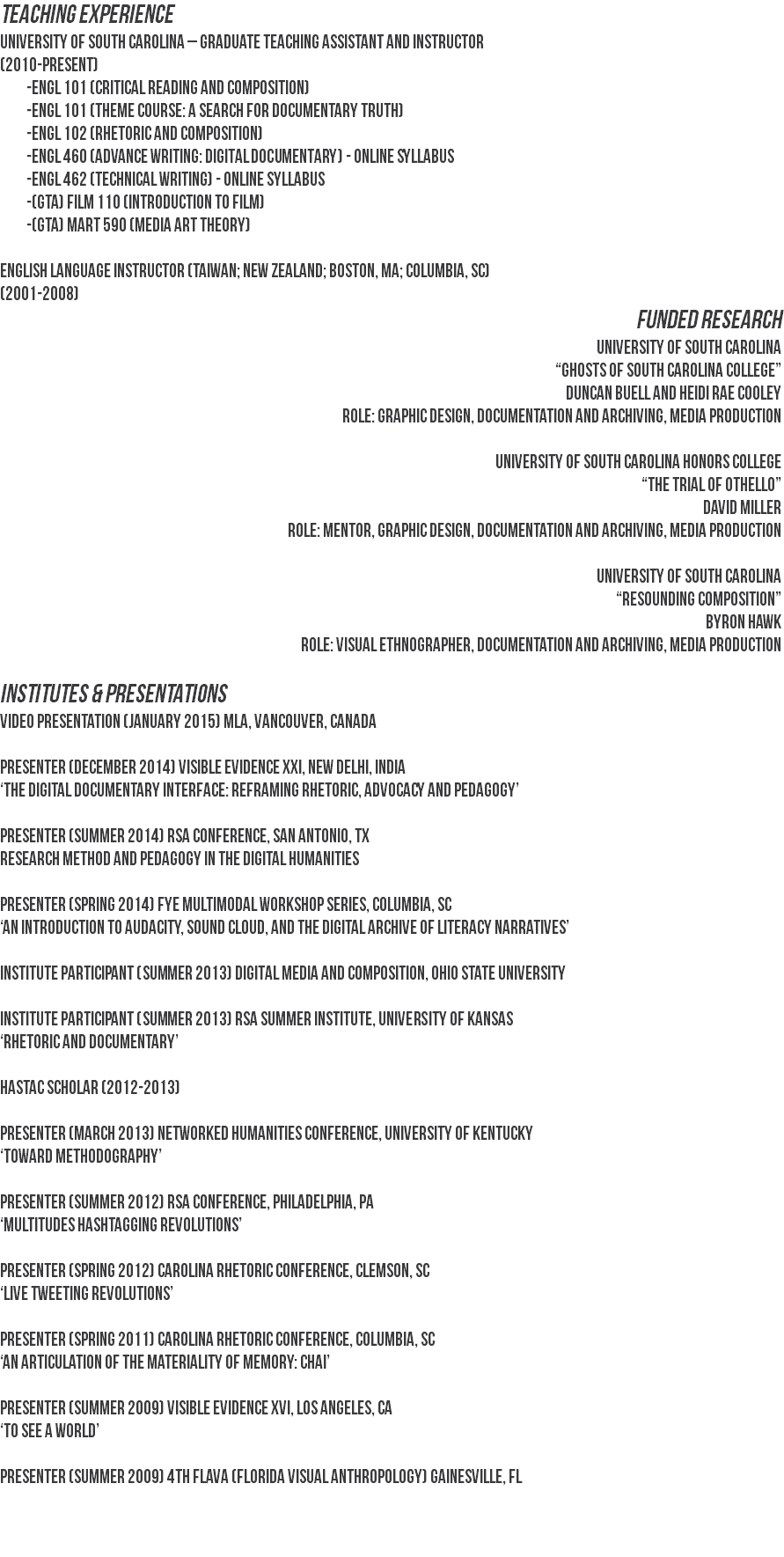 TEACHING EXPERIENCE
University of South Carolina – Graduate Teaching Assistant and Instructor
(2010-present) -ENGL 101 (Critical Reading and Composition) -ENGL 101 (Theme Course: A Search for Documentary Truth) -ENGL 102 (Rhetoric and Composition) -ENGL 460 (Advance Writing: Digital Documentary) - online Syllabus -ENGL 462 (Technical Writing) - online Syllabus -(GTA) FILM 110 (Introduction to Film) -(GTA) MART 590 (Media Art Theory) English Language Instructor (Taiwan; New Zealand; Boston, MA; Columbia, SC)
(2001-2008)
FUNDED RESEARCH
University of South Carolina
“Ghosts of South Carolina College”
Duncan Buell and Heidi Rae Cooley
Role: Graphic Design, Documentation and Archiving, Media Production University of South Carolina Honors College
“The Trial of Othello”
David Miller
Role: Mentor, Graphic Design, Documentation and Archiving, Media Production University of South Carolina
“Resounding Composition”
Byron Hawk
Role: Visual Ethnographer, Documentation and Archiving, Media Production INSTITUTES & PRESENTATIONS
video presentation (January 2015) MLA, Vancouver, Canada Presenter (December 2014) Visible Evidence XXI, New Delhi, India
‘The Digital Documentary Interface: Reframing Rhetoric, Advocacy and Pedagogy’ Presenter (Summer 2014) RSA Conference, San Antonio, TX
Research Method and Pedagogy in the Digital Humanities Presenter (Spring 2014) FYE Multimodal Workshop Series, Columbia, SC
‘An Introduction to Audacity, Sound Cloud, and the Digital Archive of Literacy Narratives’ Institute Participant (Summer 2013) Digital Media and Composition, Ohio State University Institute Participant (Summer 2013) RSA Summer Institute, University of Kansas
‘Rhetoric and Documentary’ HASTAC Scholar (2012-2013) Presenter (March 2013) Networked Humanities Conference, University of Kentucky
‘Toward Methodography’ Presenter (Summer 2012) RSA Conference, Philadelphia, PA
‘Multitudes Hashtagging Revolutions’ Presenter (Spring 2012) Carolina Rhetoric Conference, Clemson, SC
‘Live Tweeting Revolutions’ Presenter (Spring 2011) Carolina Rhetoric Conference, Columbia, SC
‘An Articulation of the Materiality of Memory: Chai’ Presenter (Summer 2009) Visible Evidence XVI, Los Angeles, CA
‘To See a World’ Presenter (Summer 2009) 4th FLAVA (Florida Visual Anthropology) Gainesville, FL 